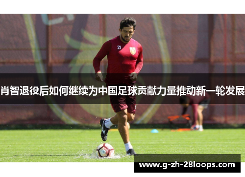 肖智退役后如何继续为中国足球贡献力量推动新一轮发展