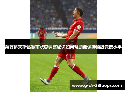 莱万多夫斯基赛前状态调整秘诀如何帮助他保持顶级竞技水平 莱万多夫斯基赛前状态调整秘诀如何帮助他保持顶级竞技水平