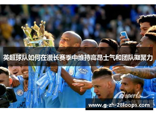 英超球队如何在漫长赛季中维持高昂士气和团队凝聚力