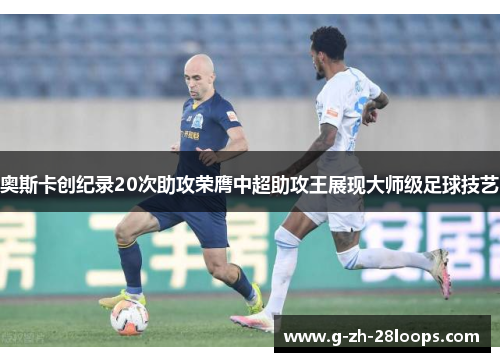 奥斯卡创纪录20次助攻荣膺中超助攻王展现大师级足球技艺 奥斯卡创纪录20次助攻荣膺中超助攻王展现大师级足球技艺