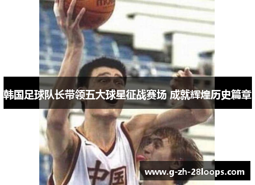 韩国足球队长带领五大球星征战赛场 成就辉煌历史篇章 韩国足球队长带领五大球星征战赛场 成就辉煌历史篇章