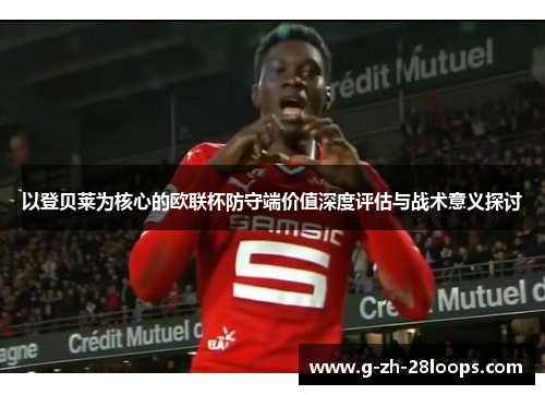 以登贝莱为核心的欧联杯防守端价值深度评估与战术意义探讨 以登贝莱为核心的欧联杯防守端价值深度评估与战术意义探讨